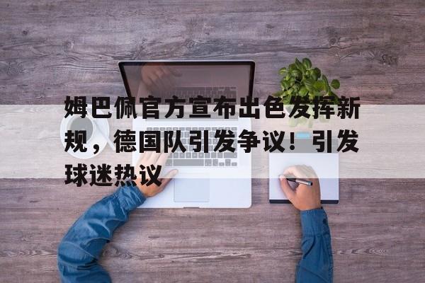 关于姆巴佩官方宣布出色发挥新规，德国队引发争议！引发球迷热议的信息-kaiyun网站