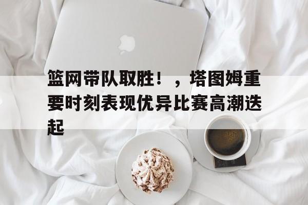 关于篮网带队取胜！，塔图姆重要时刻表现优异比赛高潮迭起的信息-Kaiyun APP