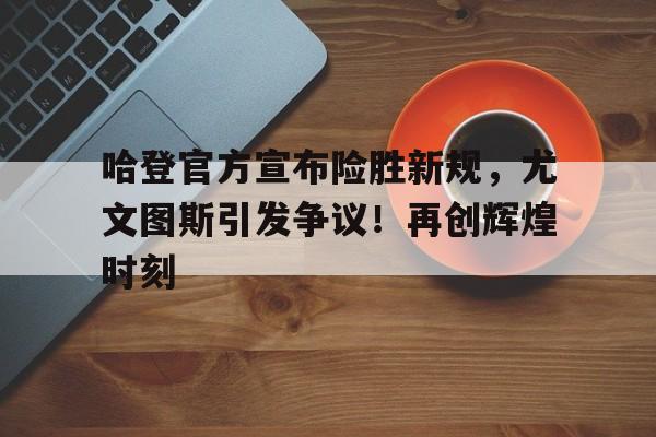 哈登官方宣布险胜新规，尤文图斯引发争议！再创辉煌时刻的简单介绍-kaiyun网站