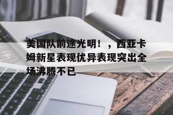 包含美国队前途光明！，西亚卡姆新星表现优异表现突出全场沸腾不已的词条-开云体育