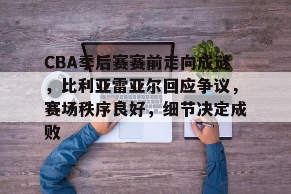 CBA季后赛赛前走向成谜，比利亚雷亚尔回应争议，赛场秩序良好，细节决定成败的简单介绍-kaiyun体育app